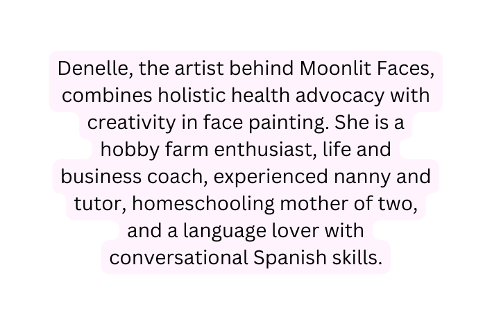 Denelle the artist behind Moonlit Faces combines holistic health advocacy with creativity in face painting She is a hobby farm enthusiast life and business coach experienced nanny and tutor homeschooling mother of two and a language lover with conversational Spanish skills