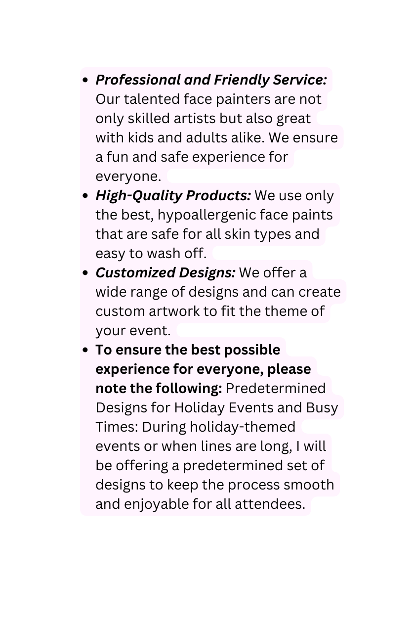 Professional and Friendly Service Our talented face painters are not only skilled artists but also great with kids and adults alike We ensure a fun and safe experience for everyone High Quality Products We use only the best hypoallergenic face paints that are safe for all skin types and easy to wash off Customized Designs We offer a wide range of designs and can create custom artwork to fit the theme of your event To ensure the best possible experience for everyone please note the following Predetermined Designs for Holiday Events and Busy Times During holiday themed events or when lines are long I will be offering a predetermined set of designs to keep the process smooth and enjoyable for all attendees